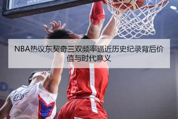 NBA热议东契奇三双频率逼近历史纪录背后价值与时代意义