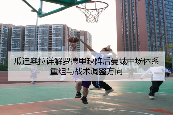 瓜迪奥拉详解罗德里缺阵后曼城中场体系重组与战术调整方向