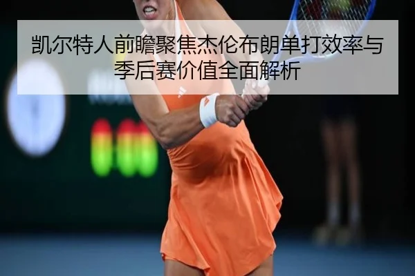 凯尔特人前瞻聚焦杰伦布朗单打效率与季后赛价值全面解析