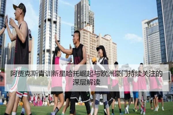 阿贾克斯青训新星哈托崛起与欧洲豪门持续关注的深层解读