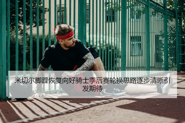 米切尔脚踝恢复向好骑士季后赛轮换思路逐步清晰引发期待 - kaiyun